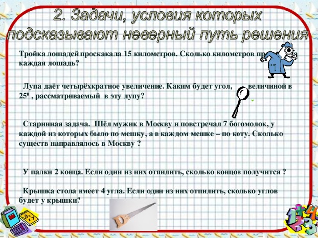 Тройка лошадей проскакала 15 километров. Сколько километров проскакала каждая лошадь?   Лупа даёт четырёхкратное увеличение. Каким будет угол, величиной в 25 0 , рассматриваемый в эту лупу?    Старинная задача. Шёл мужик в Москву и повстречал 7 богомолок, у каждой из которых было по мешку, а в каждом мешке – по коту. Сколько существ направлялось в Москву ?    У палки 2 конца. Если один из них отпилить, сколько концов получится ?   Крышка стола имеет 4 угла. Если один из них отпилить, сколько углов будет у крышки?