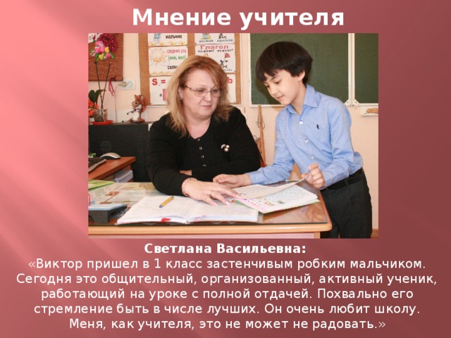 Мнение учителя Светлана Васильевна: «Виктор пришел в 1 класс застенчивым робким мальчиком. Сегодня это общительный, организованный, активный ученик, работающий на уроке с полной отдачей. Похвально его стремление быть в числе лучших. Он очень любит школу. Меня, как учителя, это не может не радовать.»