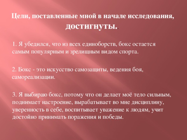 Цели, поставленные мной в начале исследования, достигнуты. . 1. Я убедился, что из всех единоборств, бокс остается самым популярным и зрелищным видом спорта. 2. Бокс - это искусство самозащиты, ведения боя, самореализации. 3. Я выбираю бокс, потому что он делает моё тело сильным, поднимает настроение, вырабатывает во мне дисциплину, уверенность в себе, воспитывает уважение к людям, учит достойно принимать поражения и победы.