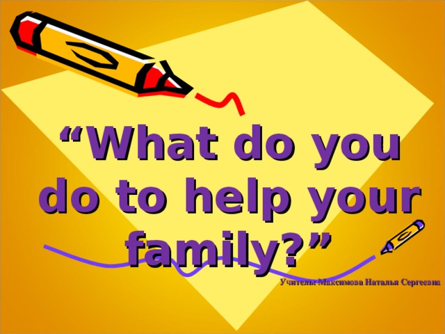 “ What do you do to help your family ? ” Учитель: Максимова Наталья Сергеевна