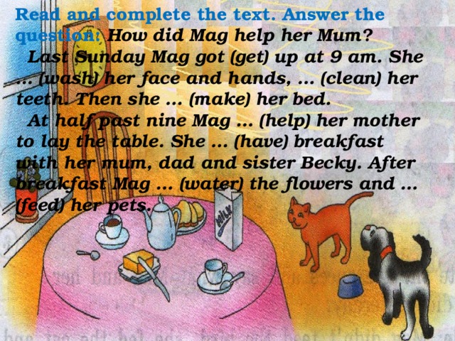 Read and complete the text. Answer the question: How did Mag help her Mum?  Last Sunday Mag got (get) up at 9 am. She … (wash) her face and hands, … (clean) her teeth. Then she … (make) her bed.  At half past nine Mag … (help) her mother to lay the table. She … (have) breakfast with her mum, dad and sister Becky. After breakfast Mag … (water) the flowers and … (feed) her pets.  How did Mag help her Mum?