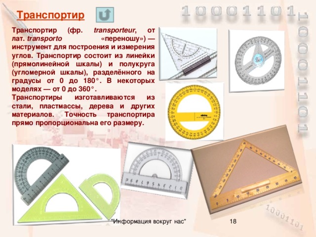 Транспортир Транспортир (фр. transporteur , от лат.  transporto «переношу») — инструмент для построения и измерения углов. Транспортир состоит из линейки (прямолинейной шкалы) и полукруга (угломерной шкалы), разделённого на градусы от 0 до 180°. В некоторых моделях — от 0 до 360°. Транспортиры изготавливаются из стали, пластмассы, дерева и других материалов. Точность транспортира прямо пропорциональна его размеру. 16 