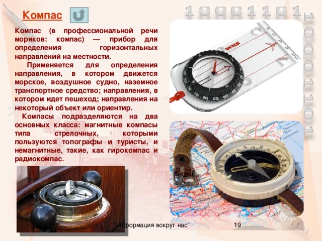 Компас Компас (в профессиональной речи моряков: компас) — прибор для определения горизонтальных направлений на местности.  Применяется для определения направления, в котором движется морское, воздушное судно, наземное транспортное средство; направления, в котором идет пешеход; направления на некоторый объект или ориентир.  Компасы подразделяются на два основных класса: магнитные компасы типа стрелочных, которыми пользуются топографы и туристы, и немагнитные, такие, как гирокомпас и радиокомпас . 16 