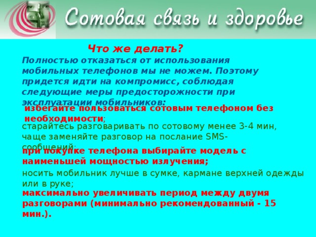 Что же делать? Полностью отказаться от использования мобильных телефонов мы не можем. Поэтому придется идти на компромисс, соблюдая следующие меры предосторожности при эксплуатации мобильников: избегайте пользоваться сотовым телефоном без необходимости ;    старайтесь разговаривать по сотовому менее 3-4 мин, чаще заменяйте разговор на послание SMS-сообщений;    при покупке телефона выбирайте модель с наименьшей мощностью излучения; носить мобильник лучше в сумке, кармане верхней одежды или в руке; максимально увеличивать период между двумя разговорами (минимально рекомендованный - 15 мин.).