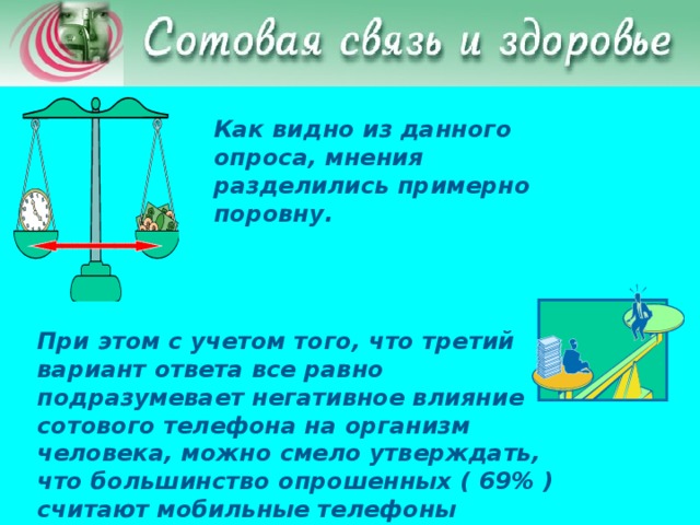 Как видно из данного опроса, мнения разделились примерно поровну. При этом с учетом того, что третий вариант ответа все равно подразумевает негативное влияние сотового телефона на организм человека, можно смело утверждать, что большинство опрошенных ( 69% ) считают мобильные телефоны вредными.