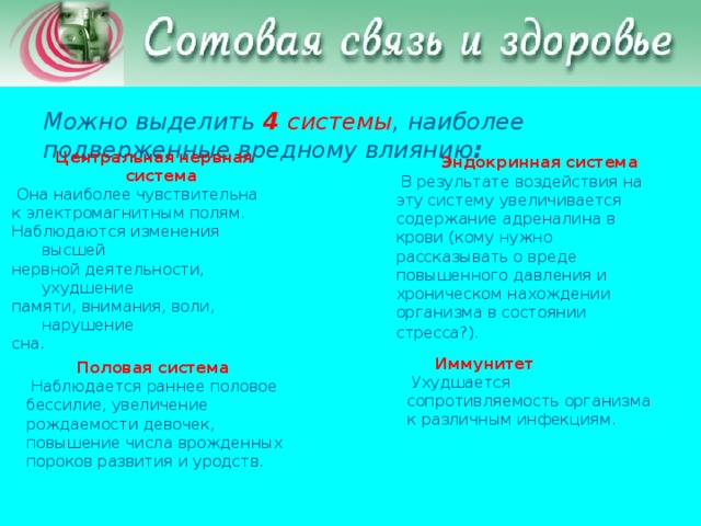 Можно выделить 4 системы , наиболее подверженные вредному влиянию :  Центральная нервная система   Она наиболее чувствительна  к электромагнитным полям.  Наблюдаются изменения высшей  нервной деятельности, ухудшение  памяти, внимания, воли, нарушение  сна.  Эндокринная система  В результате воздействия на эту систему увеличивается содержание адреналина в крови (кому нужно рассказывать о вреде повышенного давления и хроническом нахождении организма в состоянии стресса?).   Иммунитет   Ухудшается сопротивляемость организма к различным инфекциям.  Половая система  Наблюдается раннее половое бессилие, увеличение рождаемости девочек, повышение числа врожденных пороков развития и уродств.