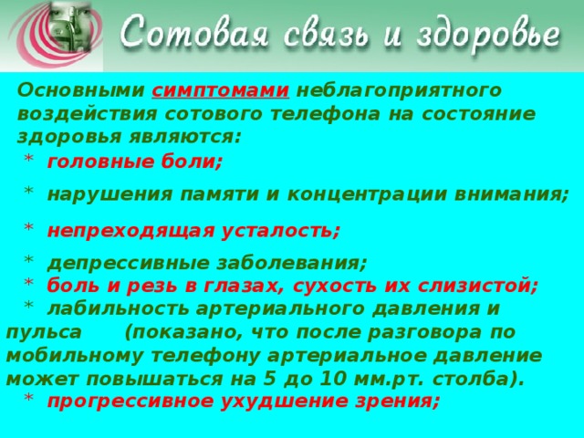 Основными симптомами неблагоприятного воздействия сотового телефона на состояние здоровья являются:  * головные боли;   * нарушения памяти и концентрации внимания;   * непреходящая усталость;   * депрессивные заболевания;   * боль и резь в глазах, сухость их слизистой;   * лабильность артериального давления и пульса (показано, что после разговора по мобильному телефону артериальное давление может повышаться на 5 до 10 мм.рт. столба).  * прогрессивное ухудшение зрения;