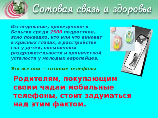 Исследование, проведенное в Бельгии среди 2500 подростков, ясно показало, кто или что виноват в красных глазах, в расстройстве сна у детей, повышенной раздражительности и хронической усталости у молодых европейцев.  Это все они — сотовые телефоны  Родителям, покупающим своим чадам мобильные телефоны, стоит задуматься над этим фактом.