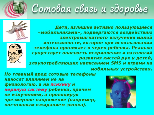 Дети, излишне активно пользующиеся «мобильниками», подвергаются воздействию электромагнитного излучения малой интенсивности, которое при использовании телефона проникает в череп ребенка. Реально существует опасность искривления и патологий развития кистей рук у детей, злоупотребляющих написанием SMS и играми на мобильных устройствах . Но главный вред сотовые телефоны наносят влиянием не на физиологию, а на психику и нервную систему ребенка, причем не излучением, а провоцируя чрезмерное напряжение (например, постоянным ожиданием звонка).