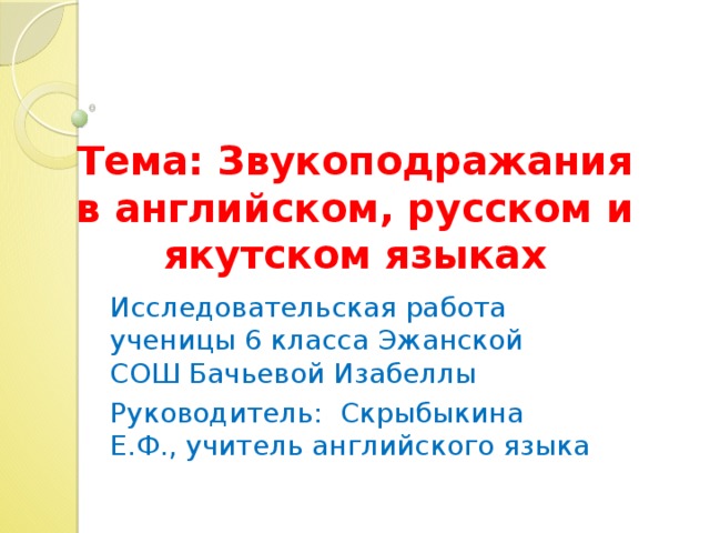 Тема: Звукоподражания в английском, русском и якутском языках Исследовательская работа ученицы 6 класса Эжанской СОШ Бачьевой Изабеллы Руководитель: Скрыбыкина Е.Ф., учитель английского языка