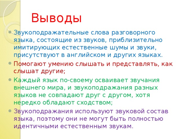 Выводы Звукоподражательные слова разговорного языка, состоящие из звуков, приблизительно имитирующих естественные шумы и звуки, присутствуют в английском и других языках. Помогают умению слышать и представлять, как слышат другие; Каждый язык по-своему осваивает звучания внешнего мира, и звукоподражания разных языков не совпадают друг с другом, хотя нередко обладают сходством; Звукоподражания используют звуковой состав языка, поэтому они не могут быть полностью идентичными естественным звукам.  