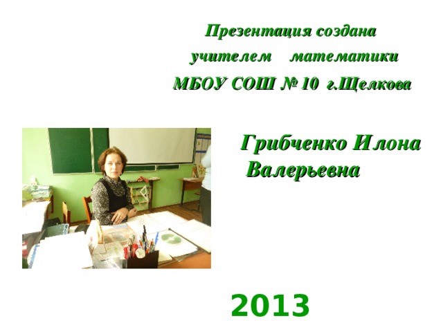 Презентация создана   учителем математики МБОУ СОШ № 10  г.Щелкова      Грибченко Илона Валерьевна  2013 год