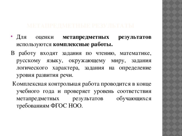 метапредметные результаты Для оценки метапредметных результатов используются комплексные работы.  В работу входят задания по чтению, математике, русскому языку, окружающему миру, задания логического характера, задания на определение уровня развития речи.  Комплексная контрольная работа проводится в конце учебного года и проверяет уровень соответствия метапредметных результатов обучающихся требованиям ФГОС НОО.