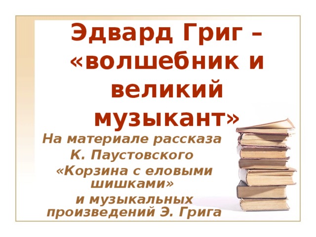 Эдвард Григ – «волшебник и великий музыкант» На материале рассказа К. Паустовского «Корзина с еловыми шишками» и музыкальных произведений Э. Грига