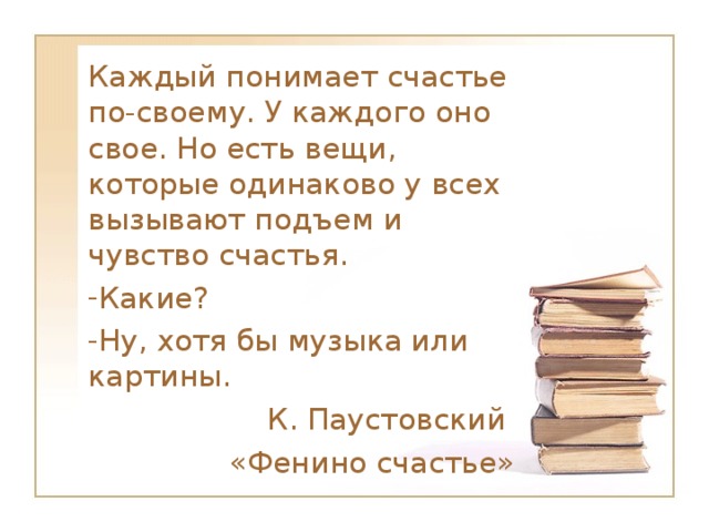 Каждый понимает счастье по-своему. У каждого оно свое. Но есть вещи, которые одинаково у всех вызывают подъем и чувство счастья. Какие? Ну, хотя бы музыка или картины. К. Паустовский «Фенино счастье»