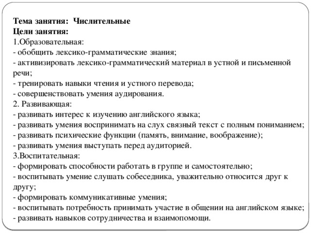 Тема занятия:  Числительные Цели занятия: 1.Образовательная: - обобщить лексико-грамматические знания;  - активизировать лексико-грамматический материал в устной и письменной речи;  - тренировать навыки чтения и устного перевода;  - совершенствовать умения аудирования. 2. Развивающая: - развивать интерес к изучению английского языка;  - развивать умения воспринимать на слух связный текст с полным пониманием;  - развивать психические функции (память, внимание, воображение);  - развивать умения выступать перед аудиторией. 3.Воспитательная: - формировать способности работать в группе и самостоятельно; - воспитывать умение слушать собеседника, уважительно относится друг к другу;  - формировать коммуникативные умения;  - воспитывать потребность принимать участие в общении на английском языке; - развивать навыков сотрудничества и взаимопомощи.