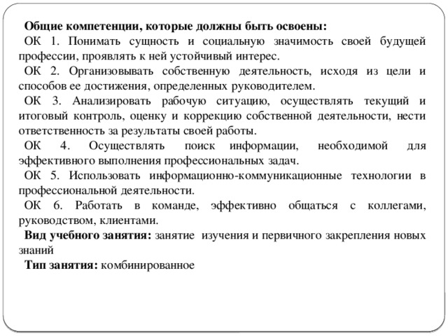 Общие компетенции, которые должны быть освоены: ОК 1. Понимать сущность и социальную значимость своей будущей профессии, проявлять к ней устойчивый интерес. ОК 2. Организовывать собственную деятельность, исходя из цели и способов ее достижения, определенных руководителем. ОК 3. Анализировать рабочую ситуацию, осуществлять текущий и итоговый контроль, оценку и коррекцию собственной деятельности, нести ответственность за результаты своей работы. ОК 4. Осуществлять  поиск  информации, необходимой для эффективного выполнения профессиональных задач. ОК 5. Использовать информационно-коммуникационные технологии в профессиональной деятельности. ОК 6. Работать в команде, эффективно общаться с коллегами, руководством, клиентами. Вид учебного занятия: занятие изучения и первичного закрепления новых знаний Тип занятия: комбинированное