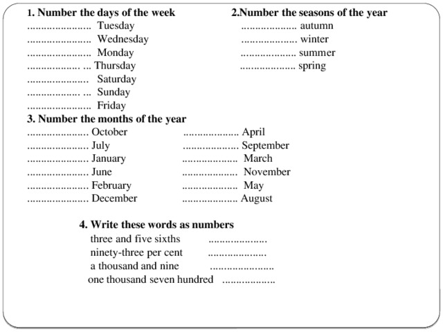 1 . Number the days of the week 2.Number the seasons of the year ....................... Tuesday .................... autumn ....................... Wednesday .................... winter ....................... Monday .................... summer ................... ... Thursday .................... spring ...................... Saturday ................... ... Sunday ....................... Friday 3. Number the months of the year ...................... October .................... April ...................... July .................... September ...................... January .................... March ...................... June .................... November ...................... February .................... May ...................... December .................... August  4. Write these words as numbers  three and five sixths .....................  ninety-three per cent .....................  a thousand and nine .......................  one thousand seven hundred ...................