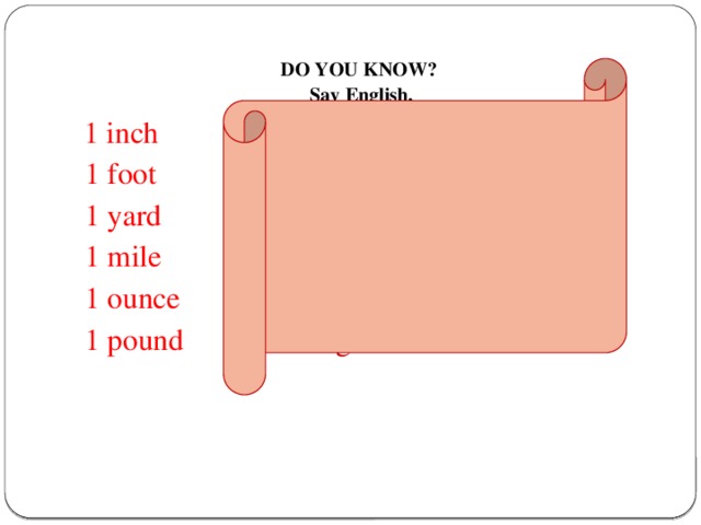 DO YOU KNOW?  Say English.    1 inch  2.54 centimetres  1 foot 30.4799 centimetres  1 yard 0.914399 metre   1 mile 1.609344 kilometres   1 ounce 28.35 grams   1 pound 453.59 grams     