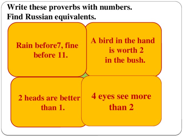 Write these proverbs with numbers.  Find Russian equivalents. A bird in the hand is worth 2  in the bush. Rain before7, fine before 11. 7 пятниц на неделе. Одна голова хорошо, Лучше синицу в руках, чем журавля в небе.  Одна голова хорошо, а две лучше. а две лучше.            4 eyes see more than 2 2 heads are better than 1.