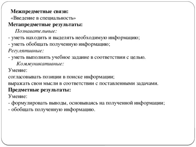 Межпредметные связи: «Введение в специальность» Метапредметные результаты:  Познавательные: - уметь находить и выделять необходимую информацию; - уметь обобщать полученную информацию; Регулятивные:  - уметь выполнять учебное задание в соответствии с целью.  Коммуникативные:  Умение: согласовывать позиции в поиске информации; выражать свои мысли в соответствии с поставленными задачами. Предметные результаты: Умение: - формулировать выводы, основываясь на полученной информации; - обобщать полученную информацию.