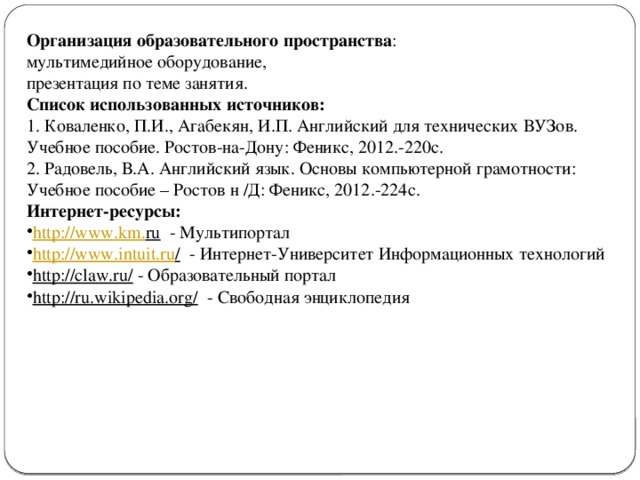 Организация образовательного пространства : мультимедийное оборудование, презентация по теме занятия. Список использованных источников: 1. Коваленко, П.И., Агабекян, И.П. Английский для технических ВУЗов. Учебное пособие. Ростов-на-Дону: Феникс, 2012.-220с. 2. Радовель, В.А. Английский язык. Основы компьютерной грамотности: Учебное пособие – Ростов н /Д: Феникс, 2012.-224с. Интернет-ресурсы: