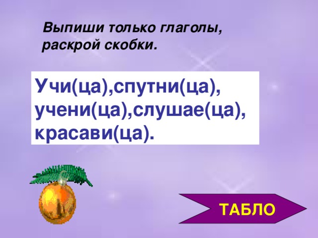 Выпиши только глаголы, раскрой скобки. Учи(ца),спутни(ца), учени(ца),слушае(ца), красави(ца).  ТАБЛО 3