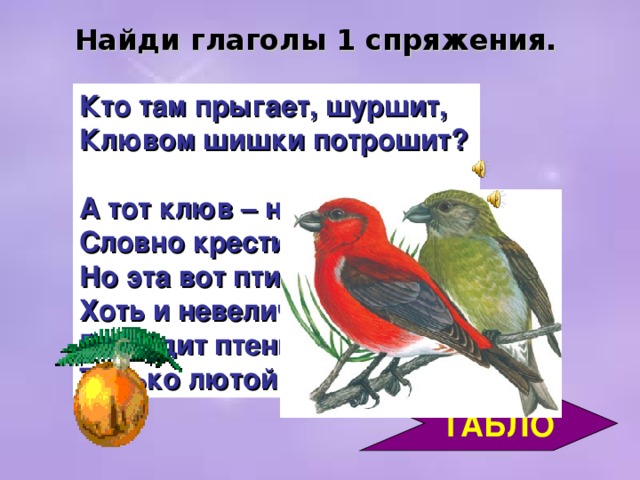 Найди глаголы 1 спряжения. Кто там прыгает, шуршит,  Клювом шишки потрошит?  А тот клюв – непростой, Словно крестик какой. Но эта вот птичка,  Хоть и невеличка,  Выводит птенцов Только лютой зимой!     ТАБЛО 3