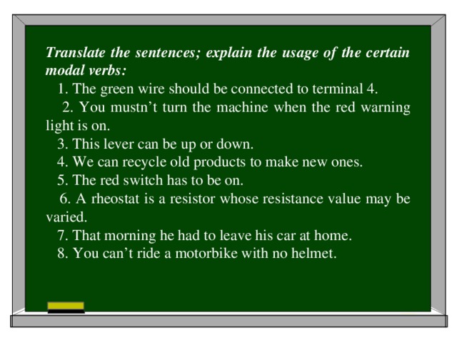 Translate the sentences; explain the usage of the certain modal verbs:  1. The green wire should be connected to terminal 4.  2. You mustn’t turn the machine when the red warning light is on.  3. This lever can be up or down.  4. We can recycle old products to make new ones.  5. The red switch has to be on.  6. A rheostat is a resistor whose resistance value may be varied.  7. That morning he had to leave his car at home.  8. You can’t ride a motorbike with no helmet.
