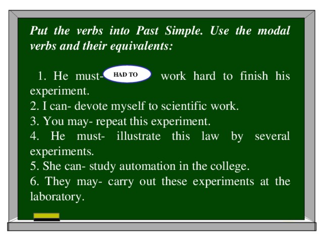 Put the verbs into Past Simple. Use the modal verbs and their equivalents:  1. He must- work hard to finish his experiment. 2. I can- devote myself to scientific work. 3. You may- repeat this experiment. 4. He must- illustrate this law by several experiments. 5. She can- study automation in the college. 6. They may- carry out these experiments at the laboratory. HAD TO