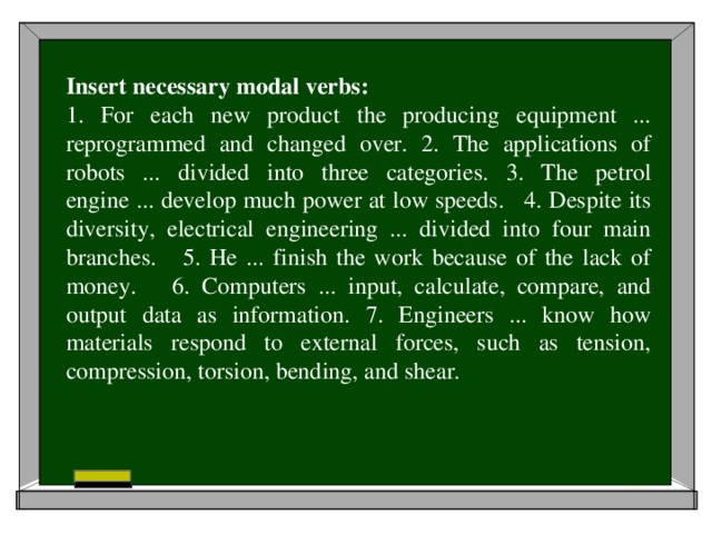 Insert necessary modal verbs: 1. For each new product the producing equipment ... reprogrammed and changed over. 2. The applications of robots ... divided into three categories. 3. The petrol engine ... develop much power at low speeds. 4. Despite its diversity, electrical engineering ... divided into four main branches. 5. He ... finish the work because of the lack of money. 6. Computers ... input, calculate, compare, and output data as information. 7. Engineers ... know how materials respond to external forces, such as tension, compression, torsion, bending, and shear.