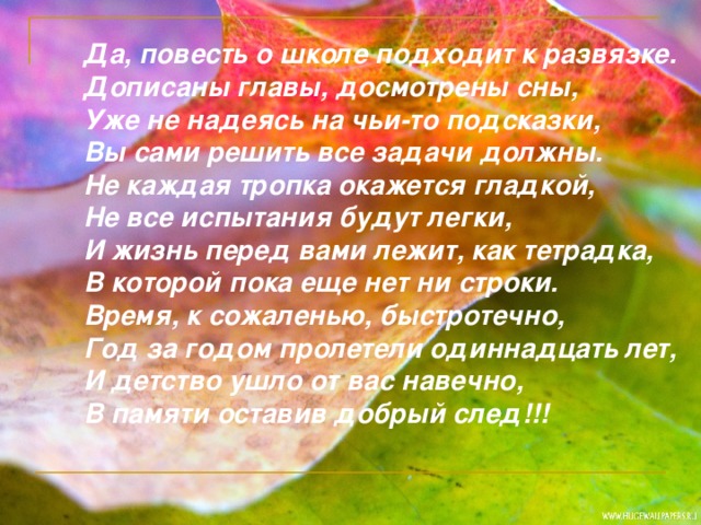 Да, повесть о школе подходит к развязке.  Дописаны главы, досмотрены сны,  Уже не надеясь на чьи-то подсказки,  Вы сами решить все задачи должны.  Не каждая тропка окажется гладкой,  Не все испытания будут легки,  И жизнь перед вами лежит, как тетрадка,  В которой пока еще нет ни строки.  Время, к сожаленью, быстротечно,  Год за годом пролетели одиннадцать лет,  И детство ушло от вас навечно,  В памяти оставив добрый след!!!