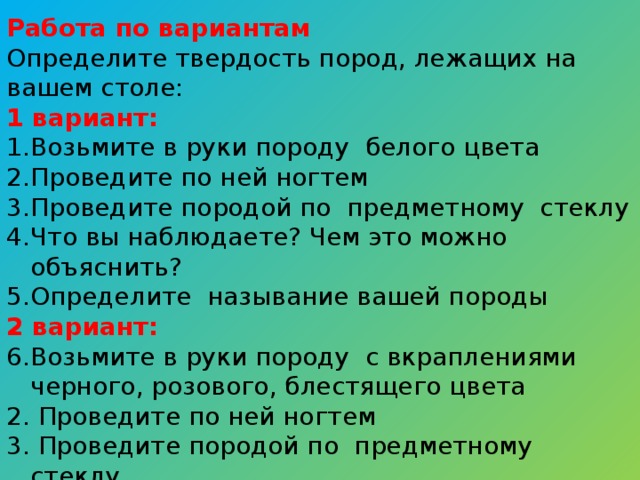 Работа по вариантам Определите твердость пород, лежащих на вашем столе: 1 вариант: Возьмите в руки породу белого цвета Проведите по ней ногтем Проведите породой по предметному стеклу Что вы наблюдаете? Чем это можно объяснить? Определите называние вашей породы 2 вариант: Возьмите в руки породу с вкраплениями черного, розового, блестящего цвета 2. Проведите по ней ногтем 3. Проведите породой по предметному стеклу 4. Что вы наблюдаете? Чем это можно объяснить? 5. Определите называние вашей породы