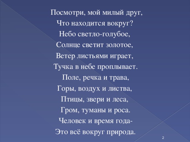 Посмотри, мой милый друг, Что находится вокруг? Небо светло-голубое, Солнце светит золотое, Ветер листьями играет, Тучка в небе проплывает. Поле, речка и трава, Горы, воздух и листва, Птицы, звери и леса, Гром, туманы и роса. Человек и время года- Это всё вокруг природа.