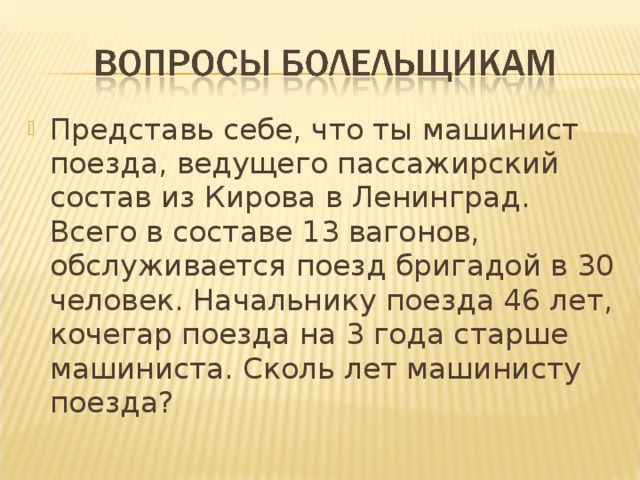 Представь себе, что ты машинист поезда, ведущего пассажирский состав из Кирова в Ленинград. Всего в составе 13 вагонов, обслуживается поезд бригадой в 30 человек. Начальнику поезда 46 лет, кочегар поезда на 3 года старше машиниста. Сколь лет машинисту поезда?