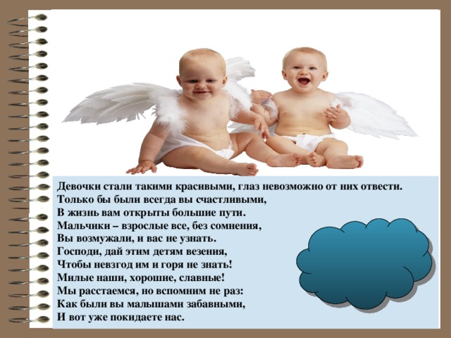 Девочки стали такими красивыми, глаз невозможно от них отвести. Только бы были всегда вы счастливыми, В жизнь вам открыты большие пути. Мальчики – взрослые все, без сомнения, Вы возмужали, и вас не узнать. Господи, дай этим детям везения, Чтобы невзгод им и горя не знать! Милые наши, хорошие, славные! Мы расстаемся, но вспомним не раз: Как были вы малышами забавными, И вот уже покидаете нас.