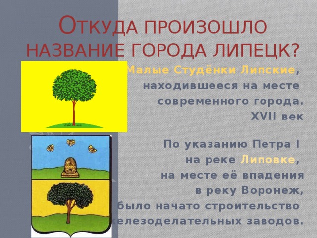 о ткуда произошло название города липецк? Село Малые Студёнки Липские , находившееся на месте современного города.  XVII век   По указанию Петра I на реке Липовке , на месте её впадения  в реку Воронеж,  было начато строительство железоделательных заводов.