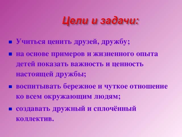 Учиться ценить друзей, дружбу; на основе примеров и жизненного опыта детей показать важность и ценность настоящей дружбы; воспитывать бережное и чуткое отношение ко всем окружающим людям; создавать дружный и сплочённый коллектив.