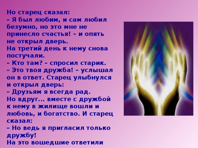 Но старец сказал: – Я был любим, и сам любил безумно, но это мне не принесло счастья! – и опять не открыл дверь. На третий день к нему снова постучали. – Кто там? – спросил старик. – Это твоя дружба! – услышал он в ответ. Старец улыбнулся и открыл дверь: – Друзьям я всегда рад. Но вдруг... вместе с дружбой к нему в жилище вошли и любовь, и богатство. И старец сказал: – Но ведь я пригласил только дружбу! На это вошедшие ответили ему: – Ты столько лет прожил на земле, и до сих пор не понял одну простую истину? Только вместе с дружбой приходят и любовь, и богатство!  