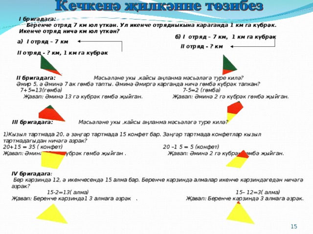I бригадага:  Беренче отряд 7 км юл үткән. Ул икенче отрядныкына караганда 1 км га күбрәк. Икенче отряд ничә км юл үткән? б) I отряд – 7 км, 1 км га күбрәк   II отряд - ? км  а) I отряд – 7 км  II отряд - ? км, 1 км га күбрәк  II бригадага: Мәсьәләне укы ,кайсы аңланма мәсьәләгә туре килә? Әмир 5, ә Әминә 7 ак гөмбә тапты. Әминә Әмиргә карганда ничә гөмбә күбрәк тапкан?  7+5=13(гөмбә) 7-5=2 (гөмбә)  Җавап: Әминә 13 гә күбрәк гөмбә җыйган. Җавап: Әминә 2 гә күбрәк гөмбә җыйган.  III бригадага: Мәсьәләне укы ,кайсы аңланма мәсьәләгә туре килә?  1)Кызыл тартмада 20, ә зәңгәр тартмада 15 конфет бар. Зәңгәр тартмада конфетлар кызыл тартмадагыдан ничәгә азрак? 20+15 = 35 ( конфет) 20 –1 5 = 5 (конфет) Җавап: Әминә 35 кә күбрәк гөмбә җыйган . Җавап: Әминә 2 гә күбрәк гөмбә җыйган.   IV бригадага :  Бер кәрзиндә 12, ә икенчесендә 15 алма бар. Беренче кәрзиндә алмалар икенче кәрзиндәгедән ничәгә азрак?  15-2=13( алма) 15– 12=3( алма) Җавап: Беренче кәрзиндә1 3 алмага әзрәк . Җавап: Беренче кәрзиндә 3 алмага әзрәк.    14