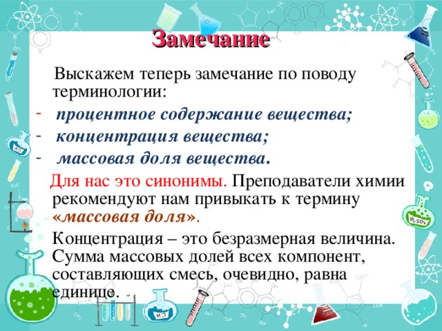 Замечание  Выскажем теперь замечание по поводу терминологии:  процентное содержание вещества;  концентрация вещества;  массовая доля вещества .  Для нас это синонимы. Преподаватели химии рекомендуют нам привыкать к термину « массовая доля » .  Концентрация – это безразмерная величина. Сумма массовых долей всех компонент, составляющих смесь, очевидно, равна единице.