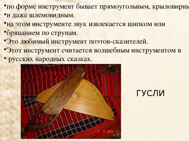 по форме инструмент бывает прямоугольным, крыловирным, и даже шлемовидным. на этом инструменте звук извлекается щипком или бряцанием по струнам. Это любимый инструмент поэтов-сказителей. Этот инструмент считается волшебным инструментом в  русских народных сказках.