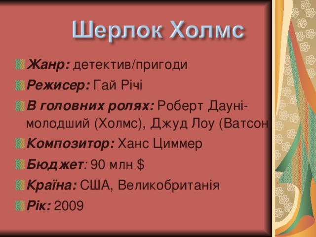 Жанр: детектив/пригоди Режисер: Гай Річі В головних ролях: Роберт Дауні-молодший (Холмс), Джуд Лоу (Ватсон) Композитор: Ханс Циммер Бюджет : 90 млн $ Країна: США, Великобритан і я Рік: 2009