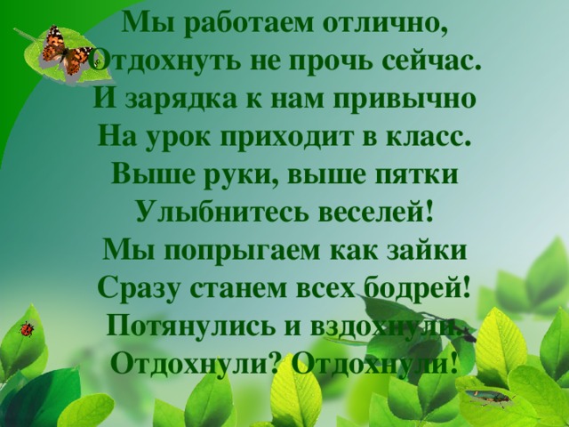 Мы работаем отлично,  Отдохнуть не прочь сейчас.  И зарядка к нам привычно  На урок приходит в класс.  Выше руки, выше пятки  Улыбнитесь веселей!  Мы попрыгаем как зайки  Сразу станем всех бодрей!  Потянулись и вздохнули.  Отдохнули? Отдохнули!