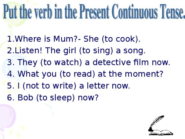 1.Where is Mum?- She (to cook). 2.Listen! The girl (to sing) a song. 3. They (to watch) a detective film now. 4. What you (to read) at the moment? 5. I (not to write) a letter now. 6. Bob (to sleep) now?