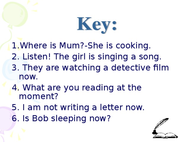 1.Where is Mum?-She is cooking. 2. Listen! The girl is singing a song. 3. They are watching a detective film now. 4. What are you reading at the moment? 5. I am not writing a letter now. 6. Is Bob sleeping now?