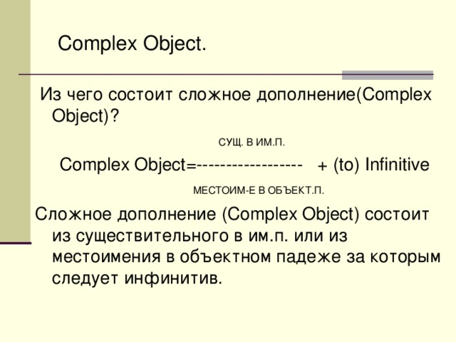 Complex Object .  Из чего состоит сложное дополнение( Complex Object )?  СУЩ. В ИМ.П.  Complex Object =------------------ + (to) Infinitive   МЕСТОИМ-Е В ОБЪЕКТ.П. Сложное дополнение ( Complex Object ) состоит из существительного в им.п. или из местоимения в объектном падеже за которым следует инфинитив.