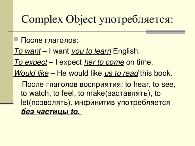Complex Object употребляется: После глаголов: To want – I want you to learn English. To expect – I expect her to come on time. Would like – He would like us to read this book.  После глаголов восприятия: to hear, to see, to watch, to feel, to make (заставлять) , to let (позволять), инфинитив употребляется без частицы to.