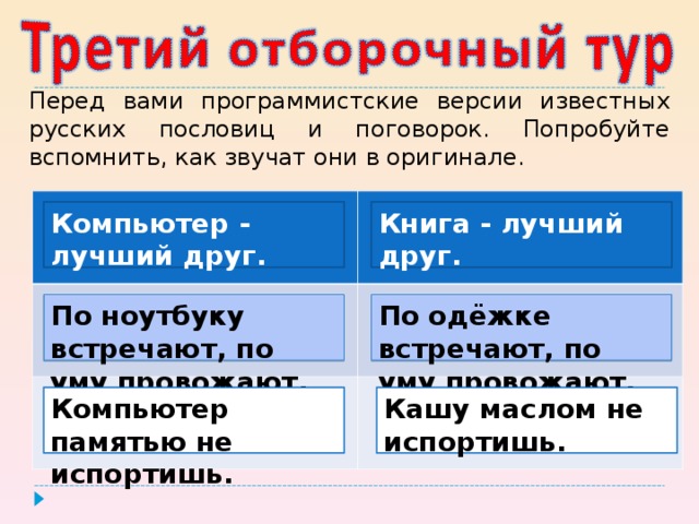 Перед вами программистские версии известных русских пословиц и поговорок. Попробуйте вспомнить, как звучат они в оригинале. Компьютер - лучший друг. Книга - лучший друг.  По  одёжке встречают, по уму провожают. По ноутбуку встречают, по уму провожают. Компьютер памятью не испортишь. Кашу маслом не испортишь.