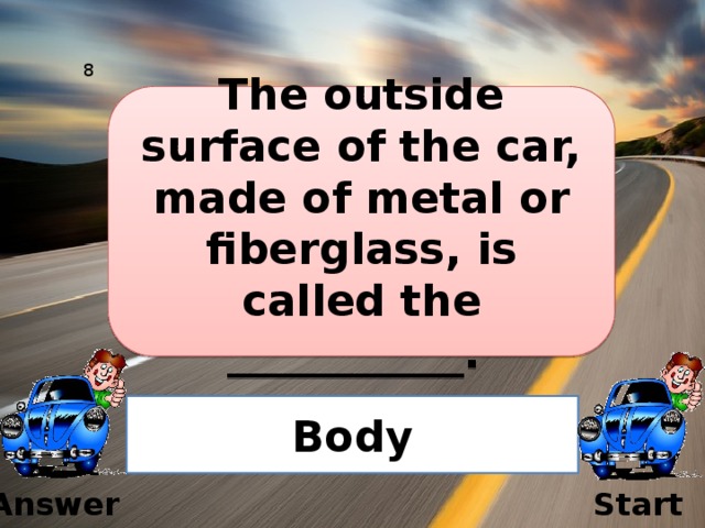 8 The outside surface of the car, made of metal or fiberglass, is called the ___________.  Body Answer Start